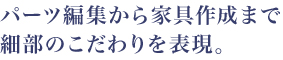 パーツ編集から家具作成まで 細部のこだわりを表現。